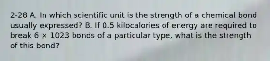 2-28 A. In which scientific unit is the strength of a chemical bond usually expressed? B. If 0.5 kilocalories of energy are required to break 6 × 1023 bonds of a particular type, what is the strength of this bond?