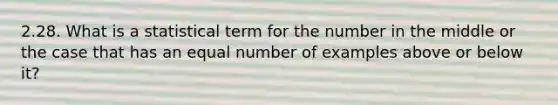 2.28. What is a statistical term for the number in the middle or the case that has an equal number of examples above or below it?