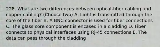 228. What are two differences between optical-fiber cabling and copper cabling? (Choose two) A. Light is transmitted through the core of the fiber B. A BNC connector is used for fiber connections C. The glass core component is encased in a cladding D. Fiber connects to physical interfaces using Rj-45 connections E. The data can pass through the cladding