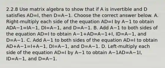 2.2.8 Use matrix algebra to show that if A is invertible and D satisfies AD=I​, then D=A−1. Choose the correct answer below. A. ​Right-multiply each side of the equation AD=I by A−1 to obtain ADA−1=IA−1​, DI=A−1​, and D=A−1. B. Add A−1 to both sides of the equation AD=I to obtain A−1+AD=A−1+I​, ID=A−1​, and D=A−1. C. Add A−1 to both sides of the equation AD=I to obtain AD+A−1=I+A−1​, DI=A−1​, and D=A−1. D. ​Left-multiply each side of the equation AD=I by A−1 to obtain A−1AD=A−1I​, ID=A−1​, and D=A−1.