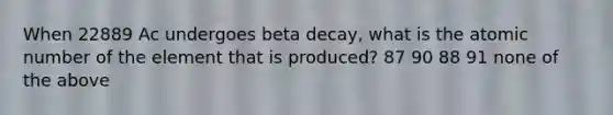 When 22889 Ac undergoes beta decay, what is the atomic number of the element that is produced? 87 90 88 91 none of the above