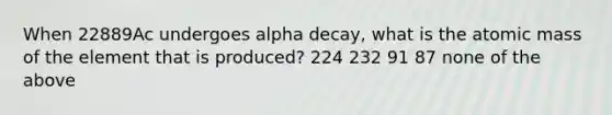 When 22889Ac undergoes alpha decay, what is the atomic mass of the element that is produced? 224 232 91 87 none of the above