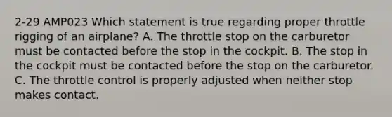 2-29 AMP023 Which statement is true regarding proper throttle rigging of an airplane? A. The throttle stop on the carburetor must be contacted before the stop in the cockpit. B. The stop in the cockpit must be contacted before the stop on the carburetor. C. The throttle control is properly adjusted when neither stop makes contact.