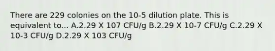 There are 229 colonies on the 10-5 dilution plate. This is equivalent to... A.2.29 X 107 CFU/g B.2.29 X 10-7 CFU/g C.2.29 X 10-3 CFU/g D.2.29 X 103 CFU/g