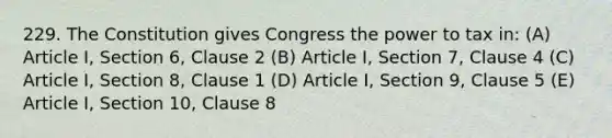 229. The Constitution gives Congress the power to tax in: (A) Article I, Section 6, Clause 2 (B) Article I, Section 7, Clause 4 (C) Article I, Section 8, Clause 1 (D) Article I, Section 9, Clause 5 (E) Article I, Section 10, Clause 8