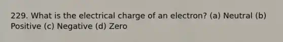 229. What is the electrical charge of an electron? (a) Neutral (b) Positive (c) Negative (d) Zero