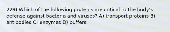 229) Which of the following proteins are critical to the body's defense against bacteria and viruses? A) transport proteins B) antibodies C) enzymes D) buffers