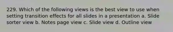 229. Which of the following views is the best view to use when setting transition effects for all slides in a presentation a. Slide sorter view b. Notes page view c. Slide view d. Outline view