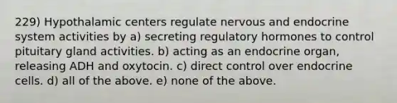 229) Hypothalamic centers regulate nervous and endocrine system activities by a) secreting regulatory hormones to control pituitary gland activities. b) acting as an endocrine organ, releasing ADH and oxytocin. c) direct control over endocrine cells. d) all of the above. e) none of the above.