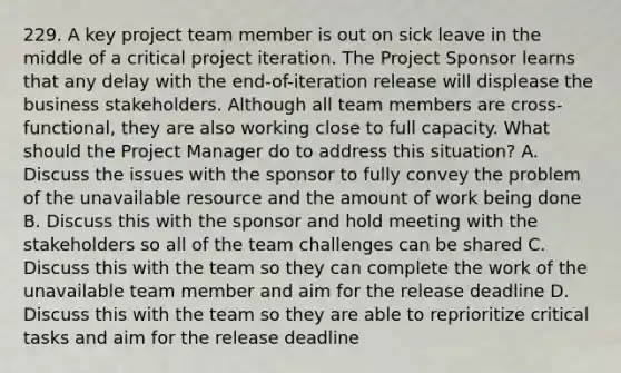 229. A key project team member is out on sick leave in the middle of a critical project iteration. The Project Sponsor learns that any delay with the end-of-iteration release will displease the business stakeholders. Although all team members are cross-functional, they are also working close to full capacity. What should the Project Manager do to address this situation? A. Discuss the issues with the sponsor to fully convey the problem of the unavailable resource and the amount of work being done B. Discuss this with the sponsor and hold meeting with the stakeholders so all of the team challenges can be shared C. Discuss this with the team so they can complete the work of the unavailable team member and aim for the release deadline D. Discuss this with the team so they are able to reprioritize critical tasks and aim for the release deadline