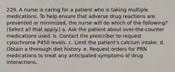 229. A nurse is caring for a patient who is taking multiple medications. To help ensure that adverse drug reactions are prevented or minimized, the nurse will do which of the following? (Select all that apply.) a. Ask the patient about over-the-counter medications used. b. Contact the prescriber to request cytochrome P450 levels. c. Limit the patient's calcium intake. d. Obtain a thorough diet history. e. Request orders for PRN medications to treat any anticipated symptoms of drug interactions.