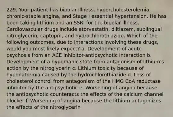 229. Your patient has bipolar illness, hypercholesterolemia, chronic-stable angina, and Stage I essential hypertension. He has been taking lithium and an SSRI for the bipolar illness. Cardiovascular drugs include atorvastatin, diltiazem, sublingual nitroglycerin, captopril, and hydrochlorothiazide. Which of the following outcomes, due to interactions involving these drugs, would you most likely expect? a. Development of acute psychosis from an ACE inhibitor-antipsychotic interaction b. Development of a hypomanic state from antagonism of lithium's action by the nitroglycerin c. Lithium toxicity because of hyponatremia caused by the hydrochlorothiazide d. Loss of cholesterol control from antagonism of the HMG CoA reductase inhibitor by the antipsychotic e. Worsening of angina because the antipsychotic counteracts the effects of the calcium channel blocker f. Worsening of angina because the lithium antagonizes the effects of the nitroglycerin