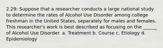 2.29: Suppose that a researcher conducts a large national study to determine the rates of Alcohol Use Disorder among college freshman in the United States, separately for males and females. This researcher's work is best described as focusing on the ______ of Alcohol Use Disorder. a. Treatment b. Course c. Etiology d. Epidemiology