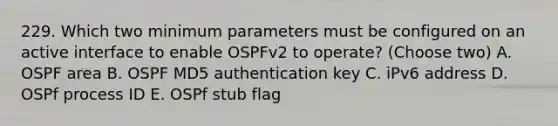 229. Which two minimum parameters must be configured on an active interface to enable OSPFv2 to operate? (Choose two) A. OSPF area B. OSPF MD5 authentication key C. iPv6 address D. OSPf process ID E. OSPf stub flag