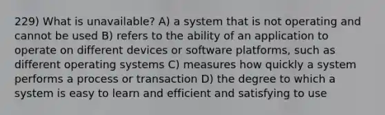 229) What is unavailable? A) a system that is not operating and cannot be used B) refers to the ability of an application to operate on different devices or software platforms, such as different operating systems C) measures how quickly a system performs a process or transaction D) the degree to which a system is easy to learn and efficient and satisfying to use