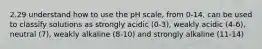 2.29 understand how to use the pH scale, from 0-14, can be used to classify solutions as strongly acidic (0-3), weakly acidic (4-6), neutral (7), weakly alkaline (8-10) and strongly alkaline (11-14)