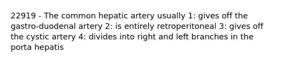 22919 - The common hepatic artery usually 1: gives off the gastro-duodenal artery 2: is entirely retroperitoneal 3: gives off the cystic artery 4: divides into right and left branches in the porta hepatis