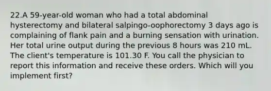 22.A 59-year-old woman who had a total abdominal hysterectomy and bilateral salpingo-oophorectomy 3 days ago is complaining of flank pain and a burning sensation with urination. Her total urine output during the previous 8 hours was 210 mL. The client's temperature is 101.30 F. You call the physician to report this information and receive these orders. Which will you implement first?