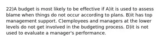 22)A budget is most likely to be effective if A)it is used to assess blame when things do not occur according to plans. B)it has top management support. C)employees and managers at the lower levels do not get involved in the budgeting process. D)it is not used to evaluate a manager's performance.