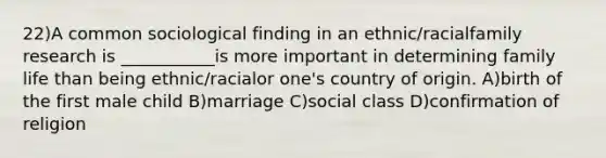 22)A common sociological finding in an ethnic/racialfamily research is ___________is more important in determining family life than being ethnic/racialor one's country of origin. A)birth of the first male child B)marriage C)social class D)confirmation of religion