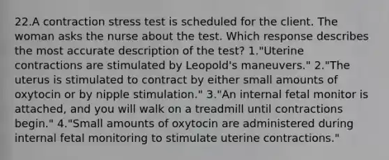 22.A contraction stress test is scheduled for the client. The woman asks the nurse about the test. Which response describes the most accurate description of the test? 1."Uterine contractions are stimulated by Leopold's maneuvers." 2."The uterus is stimulated to contract by either small amounts of oxytocin or by nipple stimulation." 3."An internal fetal monitor is attached, and you will walk on a treadmill until contractions begin." 4."Small amounts of oxytocin are administered during internal fetal monitoring to stimulate uterine contractions."