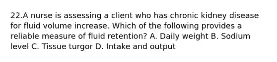 22.A nurse is assessing a client who has chronic kidney disease for fluid volume increase. Which of the following provides a reliable measure of fluid retention? A. Daily weight B. Sodium level C. Tissue turgor D. Intake and output