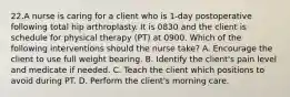 22.A nurse is caring for a client who is 1-day postoperative following total hip arthroplasty. It is 0830 and the client is schedule for physical therapy (PT) at 0900. Which of the following interventions should the nurse take? A. Encourage the client to use full weight bearing. B. Identify the client's pain level and medicate if needed. C. Teach the client which positions to avoid during PT. D. Perform the client's morning care.