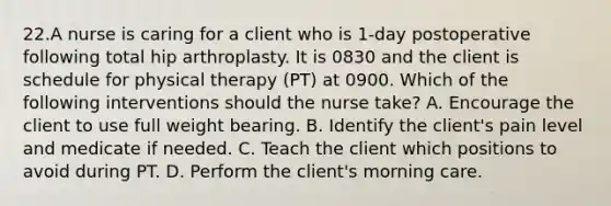 22.A nurse is caring for a client who is 1-day postoperative following total hip arthroplasty. It is 0830 and the client is schedule for physical therapy (PT) at 0900. Which of the following interventions should the nurse take? A. Encourage the client to use full weight bearing. B. Identify the client's pain level and medicate if needed. C. Teach the client which positions to avoid during PT. D. Perform the client's morning care.