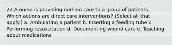 22.A nurse is providing nursing care to a group of patients. Which actions are direct care interventions? (Select all that apply.) a. Ambulating a patient b. Inserting a feeding tube c. Performing resuscitation d. Documenting wound care e. Teaching about medications