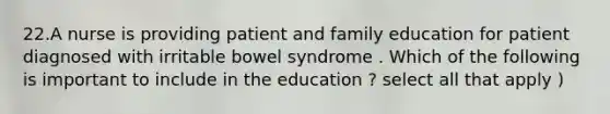 22.A nurse is providing patient and family education for patient diagnosed with irritable bowel syndrome . Which of the following is important to include in the education ? select all that apply )