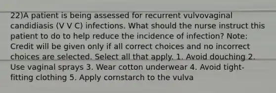 22)A patient is being assessed for recurrent vulvovaginal candidiasis (V V C) infections. What should the nurse instruct this patient to do to help reduce the incidence of infection? Note: Credit will be given only if all correct choices and no incorrect choices are selected. Select all that apply. 1. Avoid douching 2. Use vaginal sprays 3. Wear cotton underwear 4. Avoid tight-fitting clothing 5. Apply cornstarch to the vulva