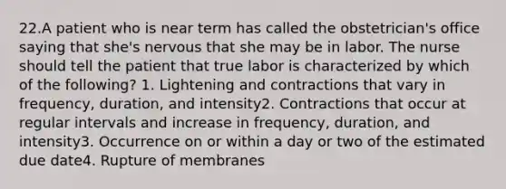 22.A patient who is near term has called the obstetrician's office saying that she's nervous that she may be in labor. The nurse should tell the patient that true labor is characterized by which of the following? 1. Lightening and contractions that vary in frequency, duration, and intensity2. Contractions that occur at regular intervals and increase in frequency, duration, and intensity3. Occurrence on or within a day or two of the estimated due date4. Rupture of membranes