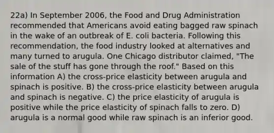 22a) In September 2006, the Food and Drug Administration recommended that Americans avoid eating bagged raw spinach in the wake of an outbreak of E. coli bacteria. Following this recommendation, the food industry looked at alternatives and many turned to arugula. One Chicago distributor claimed, "The sale of the stuff has gone through the roof." Based on this information A) the cross-price elasticity between arugula and spinach is positive. B) the cross-price elasticity between arugula and spinach is negative. C) the price elasticity of arugula is positive while the price elasticity of spinach falls to zero. D) arugula is a normal good while raw spinach is an inferior good.