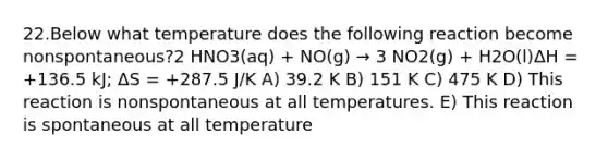 22.Below what temperature does the following reaction become nonspontaneous?2 HNO3(aq) + NO(g) → 3 NO2(g) + H2O(l)ΔH = +136.5 kJ; ΔS = +287.5 J/K A) 39.2 K B) 151 K C) 475 K D) This reaction is nonspontaneous at all temperatures. E) This reaction is spontaneous at all temperature