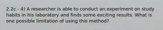 2.2c - 4) A researcher is able to conduct an experiment on study habits in his laboratory and finds some exciting results. What is one possible limitation of using this method?