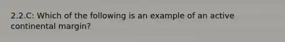 2.2.C: Which of the following is an example of an active <a href='https://www.questionai.com/knowledge/kQcYNSz8yo-continental-margin' class='anchor-knowledge'>continental margin</a>?