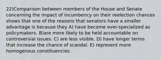 22)Comparison between members of the House and Senate concerning the impact of incumbency on their reelection chances shows that one of the reasons that senators have a smaller advantage is because they A) have become over-specialized as policymakers. B)are more likely to be held accountable on controversial issues. C) are less visible. D) have longer terms that increase the chance of scandal. E) represent more homogenous constituencies.