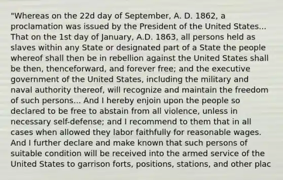 "Whereas on the 22d day of September, A. D. 1862, a proclamation was issued by the President of the United States... That on the 1st day of January, A.D. 1863, all persons held as slaves within any State or designated part of a State the people whereof shall then be in rebellion against the United States shall be then, thenceforward, and forever free; and the executive government of the United States, including the military and naval authority thereof, will recognize and maintain the freedom of such persons... And I hereby enjoin upon the people so declared to be free to abstain from all violence, unless in necessary self-defense; and I recommend to them that in all cases when allowed they labor faithfully for reasonable wages. And I further declare and make known that such persons of suitable condition will be received into the armed service of the United States to garrison forts, positions, stations, and other plac