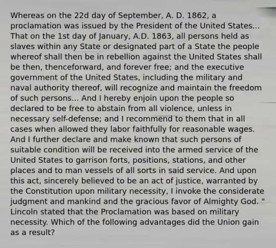 Whereas on the 22d day of September, A. D. 1862, a proclamation was issued by the President of the United States... That on the 1st day of January, A.D. 1863, all persons held as slaves within any State or designated part of a State the people whereof shall then be in rebellion against the United States shall be then, thenceforward, and forever free; and the executive government of the United States, including the military and naval authority thereof, will recognize and maintain the freedom of such persons... And I hereby enjoin upon the people so declared to be free to abstain from all violence, unless in necessary self-defense; and I recommend to them that in all cases when allowed they labor faithfully for reasonable wages. And I further declare and make known that such persons of suitable condition will be received into the armed service of the United States to garrison forts, positions, stations, and other places and to man vessels of all sorts in said service. And upon this act, sincerely believed to be an act of justice, warranted by the Constitution upon military necessity, I invoke the considerate judgment and mankind and the gracious favor of Almighty God. " Lincoln stated that the Proclamation was based on military necessity. Which of the following advantages did the Union gain as a result?