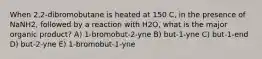 When 2,2-dibromobutane is heated at 150 C, in the presence of NaNH2, followed by a reaction with H2O, what is the major organic product? A) 1-bromobut-2-yne B) but-1-yne C) but-1-end D) but-2-yne E) 1-bromobut-1-yne