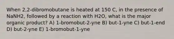 When 2,2-dibromobutane is heated at 150 C, in the presence of NaNH2, followed by a reaction with H2O, what is the major organic product? A) 1-bromobut-2-yne B) but-1-yne C) but-1-end D) but-2-yne E) 1-bromobut-1-yne