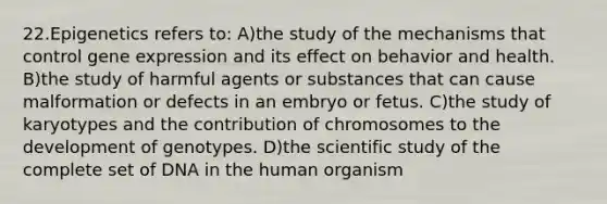 22.Epigenetics refers to: A)the study of the mechanisms that control <a href='https://www.questionai.com/knowledge/kFtiqWOIJT-gene-expression' class='anchor-knowledge'>gene expression</a> and its effect on behavior and health. B)the study of harmful agents or substances that can cause malformation or defects in an embryo or fetus. C)the study of karyotypes and the contribution of chromosomes to the development of genotypes. D)the scientific study of the complete set of DNA in the human organism