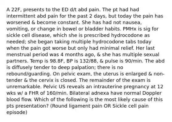 A 22F, presents to the ED d/t abd pain. The pt had had intermittent abd pain for the past 2 days, but today the pain has worsened & become constant. She has had not nausea, vomiting, or change in bowel or bladder habits. PMHx is sig for sickle cell disease, which she is prescribed hydrocodone as needed; she began taking multiple hydrocodone tabs today when the pain got worse but only had minimal relief. Her last menstrual period was 4 months ago, & she has multiple sexual partners. Temp is 98.8F, BP is 132/88, & pulse is 90/min. The abd is diffusely tender to deep palpation; there is no rebound/guarding. On pelvic exam, the uterus is enlarged & non-tender & the cervix is closed. The remainder of the exam is unremarkable. Pelvic US reveals an intrauterine pregnancy at 12 wks w/ a FHR of 160/min. Bilateral adnexa have normal Doppler blood flow. Which of the following is the most likely cause of this pts presentation? (Round ligament pain OR Sickle cell pain episode)