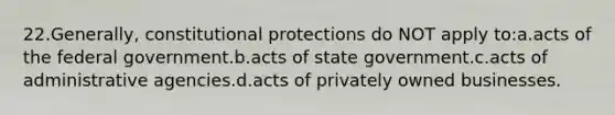 22.Generally, constitutional protections do NOT apply to:a.acts of the federal government.b.acts of state government.c.acts of administrative agencies.d.acts of privately owned businesses.