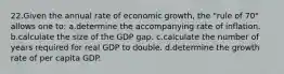 22.Given the annual rate of economic growth, the "rule of 70" allows one to: a.determine the accompanying rate of inflation. b.calculate the size of the GDP gap. c.calculate the number of years required for real GDP to double. d.determine the growth rate of per capita GDP.