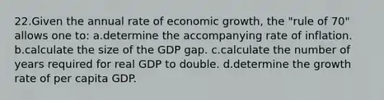 22.Given the annual rate of economic growth, the "rule of 70" allows one to: a.determine the accompanying rate of inflation. b.calculate the size of the GDP gap. c.calculate the number of years required for real GDP to double. d.determine the growth rate of per capita GDP.