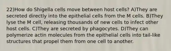 22)How do Shigella cells move between host cells? A)They are secreted directly into the epithelial cells from the M cells. B)They lyse the M cell, releasing thousands of new cells to infect other host cells. C)They are secreted by phagocytes. D)They can polymerize actin molecules from the epithelial cells into tail-like structures that propel them from one cell to another.