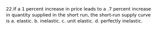 22.If a 1 percent increase in price leads to a .7 percent increase in quantity supplied in the short run, the short-run supply curve is a. elastic. b. inelastic. c. unit elastic. d. perfectly inelastic.