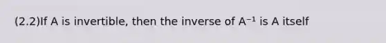 (2.2)If A is​ invertible, then the inverse of A⁻¹ is A itself