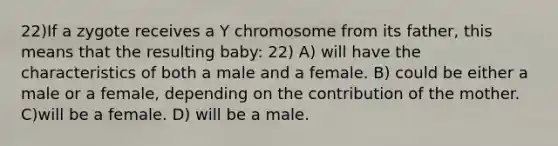 22)If a zygote receives a Y chromosome from its father, this means that the resulting baby: 22) A) will have the characteristics of both a male and a female. B) could be either a male or a female, depending on the contribution of the mother. C)will be a female. D) will be a male.